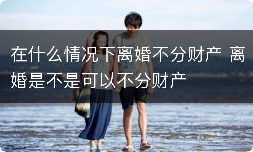 在什么情况下离婚不分财产 离婚是不是可以不分财产