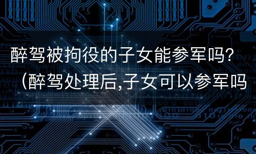 醉驾被拘役的子女能参军吗？（醉驾处理后,子女可以参军吗）