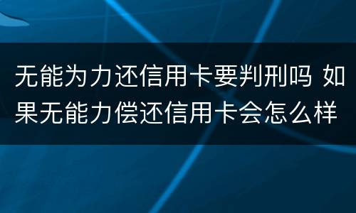 无能为力还信用卡要判刑吗 如果无能力偿还信用卡会怎么样
