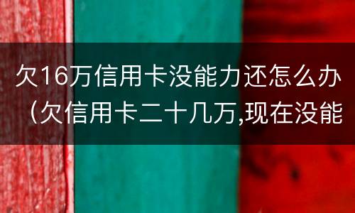 欠16万信用卡没能力还怎么办（欠信用卡二十几万,现在没能力还了）