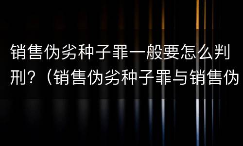 销售伪劣种子罪一般要怎么判刑?（销售伪劣种子罪与销售伪劣产品罪的关系）