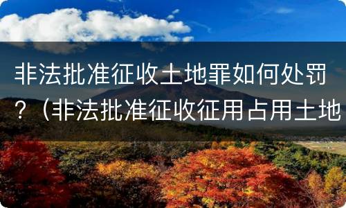 非法批准征收土地罪如何处罚?（非法批准征收征用占用土地罪）