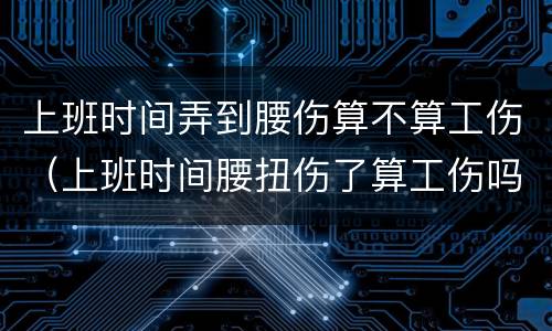 上班时间弄到腰伤算不算工伤（上班时间腰扭伤了算工伤吗?）
