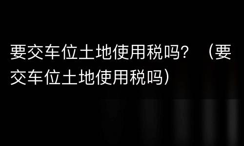 要交车位土地使用税吗？（要交车位土地使用税吗）