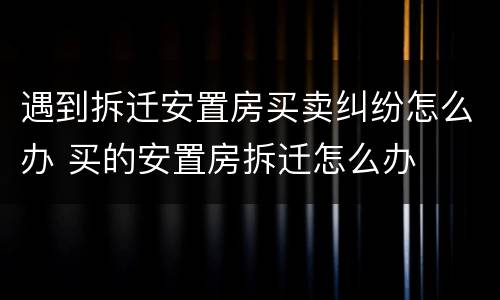 遇到拆迁安置房买卖纠纷怎么办 买的安置房拆迁怎么办