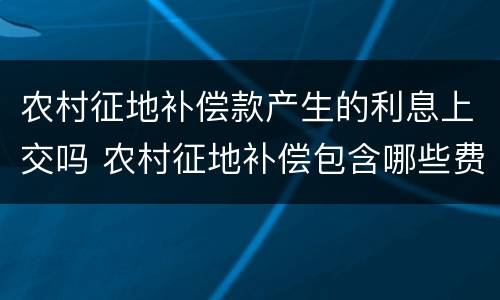 农村征地补偿款产生的利息上交吗 农村征地补偿包含哪些费用