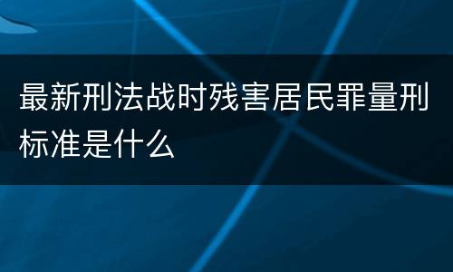 最新刑法战时残害居民罪量刑标准是什么