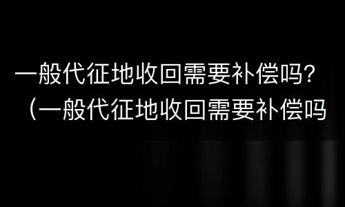 一般代征地收回需要补偿吗？（一般代征地收回需要补偿吗为什么）