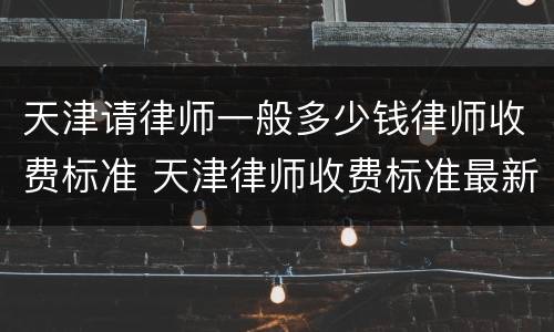 天津请律师一般多少钱律师收费标准 天津律师收费标准最新