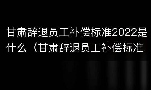 甘肃辞退员工补偿标准2022是什么（甘肃辞退员工补偿标准2022是什么时候发放）