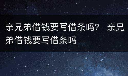 亲兄弟借钱要写借条吗？ 亲兄弟借钱要写借条吗