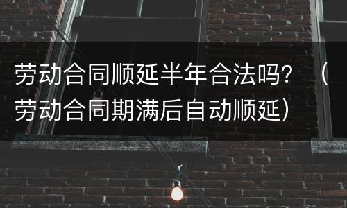 劳动合同顺延半年合法吗？（劳动合同期满后自动顺延）