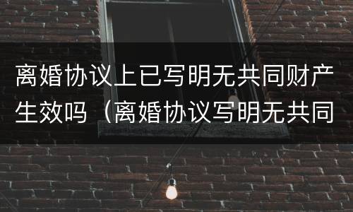 离婚协议上已写明无共同财产生效吗（离婚协议写明无共同财产,能否再来分割原有房产）