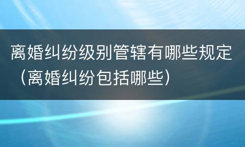 离婚纠纷级别管辖有哪些规定（离婚纠纷包括哪些）
