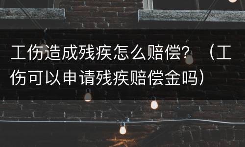 工伤造成残疾怎么赔偿？（工伤可以申请残疾赔偿金吗）