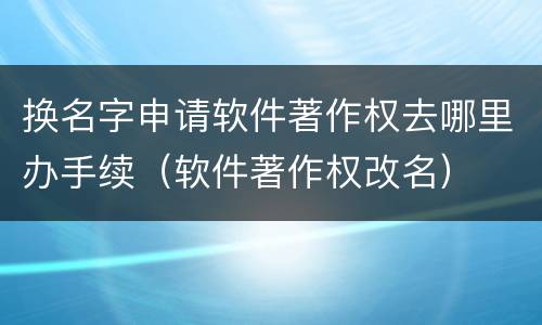 换名字申请软件著作权去哪里办手续（软件著作权改名）
