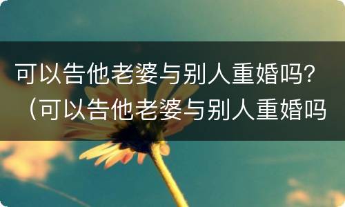 可以告他老婆与别人重婚吗？（可以告他老婆与别人重婚吗知乎）