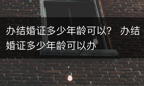办结婚证多少年龄可以？ 办结婚证多少年龄可以办