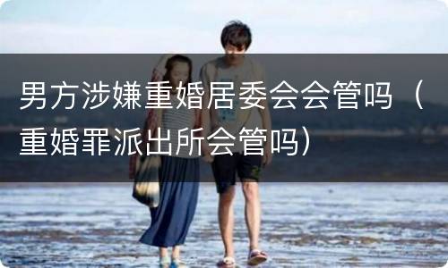 男方涉嫌重婚居委会会管吗（重婚罪派出所会管吗）