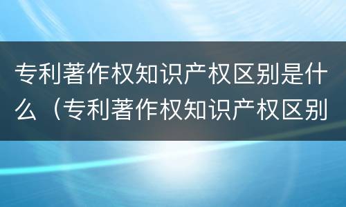 专利著作权知识产权区别是什么（专利著作权知识产权区别是什么内容）