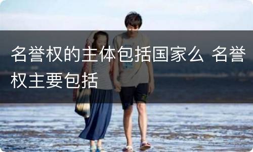 名誉权的主体包括国家么 名誉权主要包括