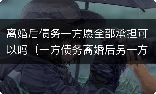 离婚后债务一方愿全部承担可以吗（一方债务离婚后另一方需要承担吗）