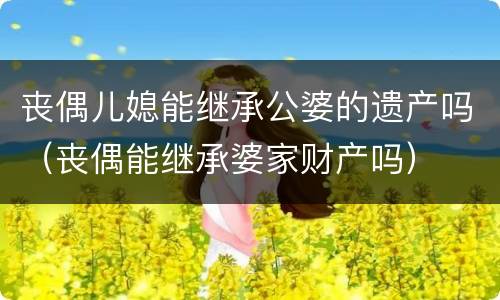 丧偶儿媳能继承公婆的遗产吗（丧偶能继承婆家财产吗）