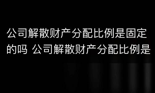 公司解散财产分配比例是固定的吗 公司解散财产分配比例是固定的吗为什么