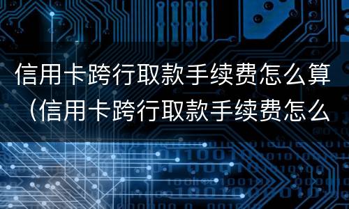 信用卡跨行取款手续费怎么算（信用卡跨行取款手续费怎么算利息）