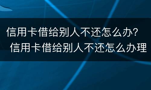 信用卡借给别人不还怎么办？ 信用卡借给别人不还怎么办理