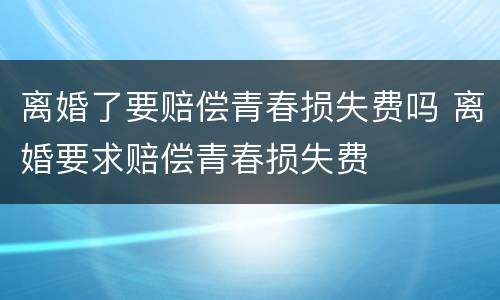离婚了要赔偿青春损失费吗 离婚要求赔偿青春损失费