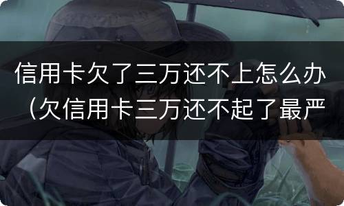 信用卡欠了三万还不上怎么办（欠信用卡三万还不起了最严重的后果会怎么样）