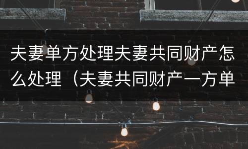 夫妻单方处理夫妻共同财产怎么处理（夫妻共同财产一方单独处理了怎么办）