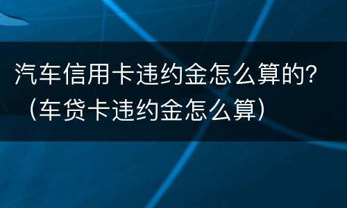 汽车信用卡违约金怎么算的？（车贷卡违约金怎么算）