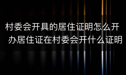 村委会开具的居住证明怎么开 办居住证在村委会开什么证明