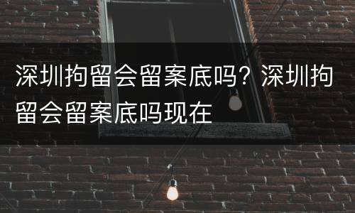 深圳拘留会留案底吗? 深圳拘留会留案底吗现在
