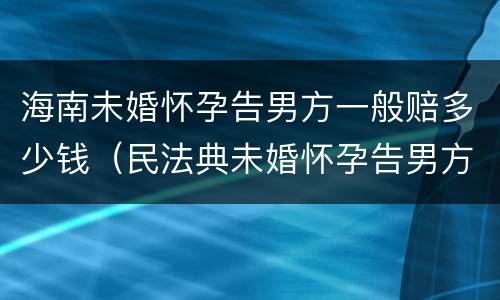 海南未婚怀孕告男方一般赔多少钱（民法典未婚怀孕告男方什么罪）