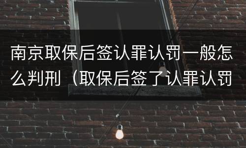 南京取保后签认罪认罚一般怎么判刑（取保后签了认罪认罚书多久判刑）