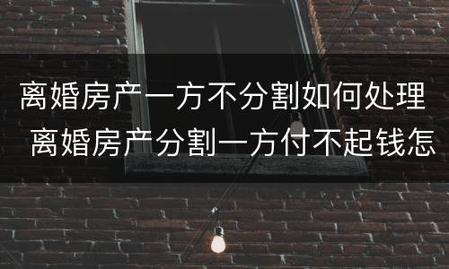 离婚房产一方不分割如何处理 离婚房产分割一方付不起钱怎么办