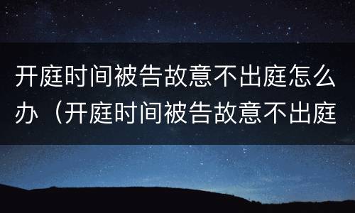 开庭时间被告故意不出庭怎么办（开庭时间被告故意不出庭怎么办呢）