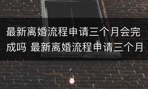 最新离婚流程申请三个月会完成吗 最新离婚流程申请三个月会完成吗知乎