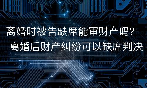 离婚时被告缺席能审财产吗？ 离婚后财产纠纷可以缺席判决吗