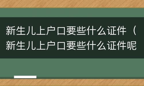 新生儿上户口要些什么证件（新生儿上户口要些什么证件呢）