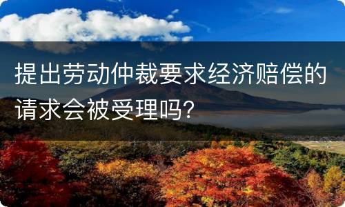 提出劳动仲裁要求经济赔偿的请求会被受理吗？