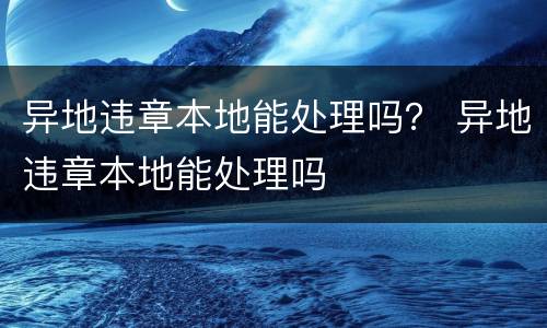 异地违章本地能处理吗？ 异地违章本地能处理吗