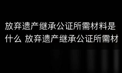 放弃遗产继承公证所需材料是什么 放弃遗产继承公证所需材料是什么