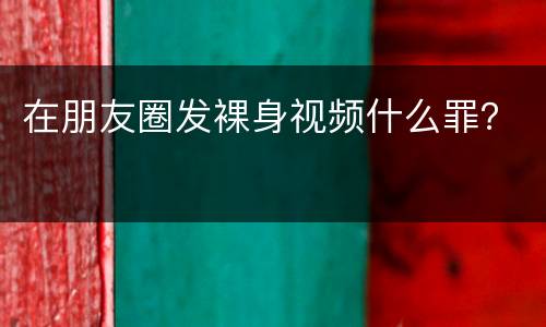 在朋友圈发裸身视频什么罪？