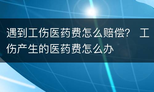 遇到工伤医药费怎么赔偿？ 工伤产生的医药费怎么办