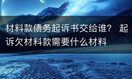 材料款债务起诉书交给谁？ 起诉欠材料款需要什么材料