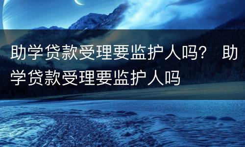 助学贷款受理要监护人吗？ 助学贷款受理要监护人吗
